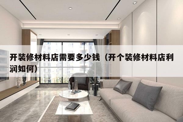 开装修材料店需要多少钱(开个装修材料店利润如何)