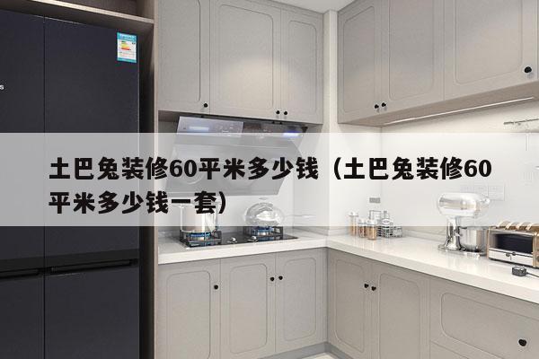 土巴兔装修60平米多少钱（土巴兔装修60平米多少钱一套）