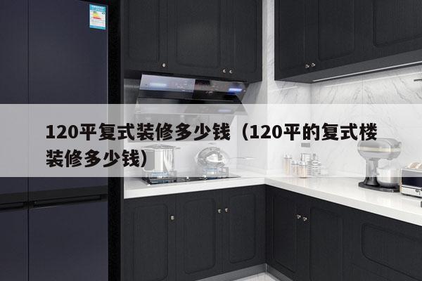 详细阅读:120平复式装修多少钱(120平的复式楼装修多少钱) 120平复式装修多少钱(120平的复式楼装修多少钱)