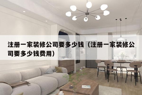 注册一家装修公司要多少钱（注册一家装修公司要多少钱费用）