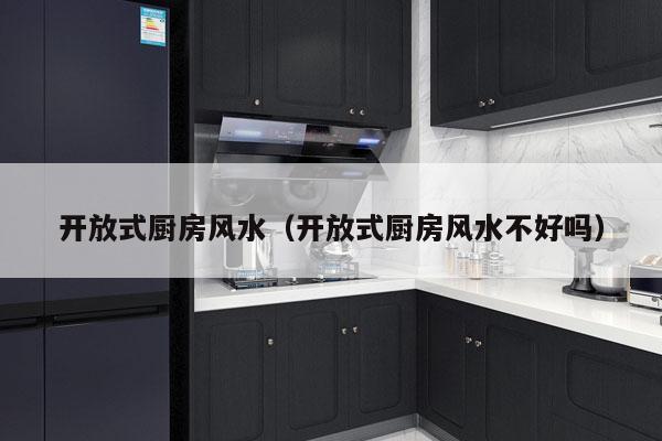 开放式厨房风水（开放式厨房风水不好吗）