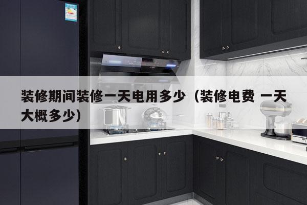 装修期间装修一天电用多少（装修电费 一天大概多少）
