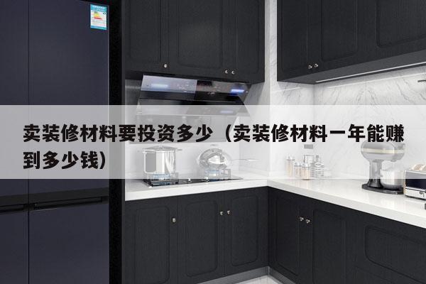 卖装修材料要投资多少（卖装修材料一年能赚到多少钱）