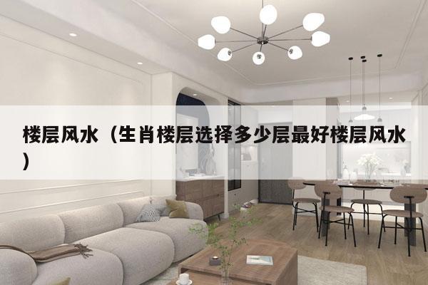 楼层风水（生肖楼层选择多少层最好楼层风水）