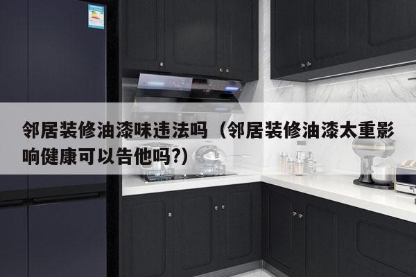 邻居装修油漆味违法吗（邻居装修油漆太重影响健康可以告他吗?）