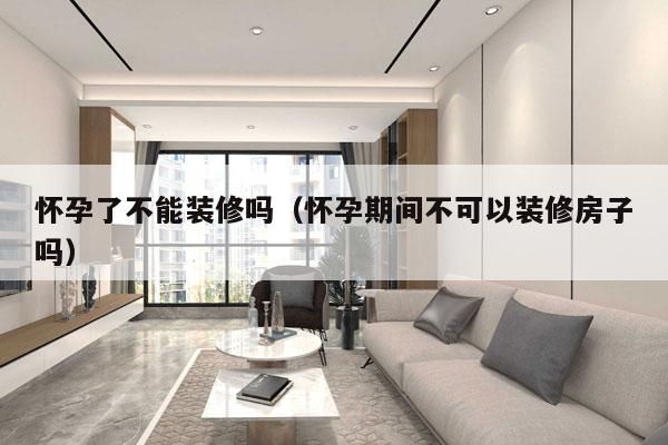 怀孕了不能装修吗（怀孕期间不可以装修房子吗）