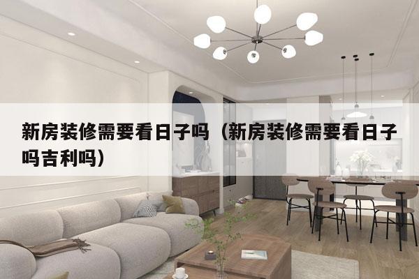 新房装修需要看日子吗（新房装修需要看日子吗吉利吗）