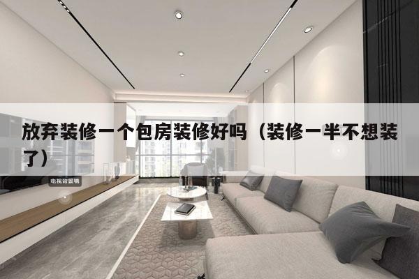 放弃装修一个包房装修好吗（装修一半不想装了）
