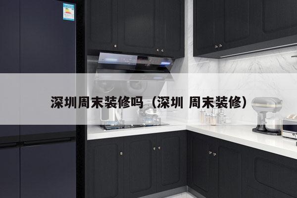 深圳周末装修吗（深圳 周末装修）