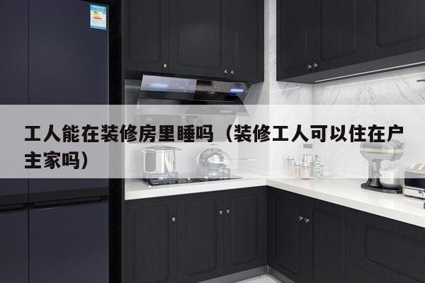 工人能在装修房里睡吗（装修工人可以住在户主家吗）