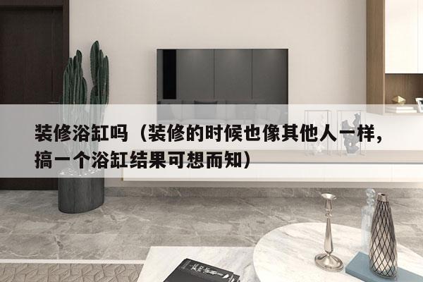 装修浴缸吗（装修的时候也像其他人一样, 搞一个浴缸结果可想而知）