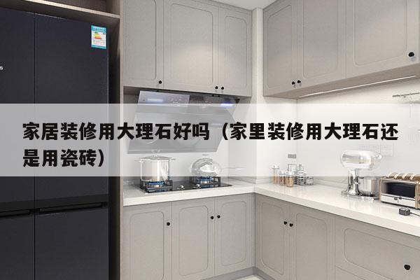 家居装修用大理石好吗（家里装修用大理石还是用瓷砖）