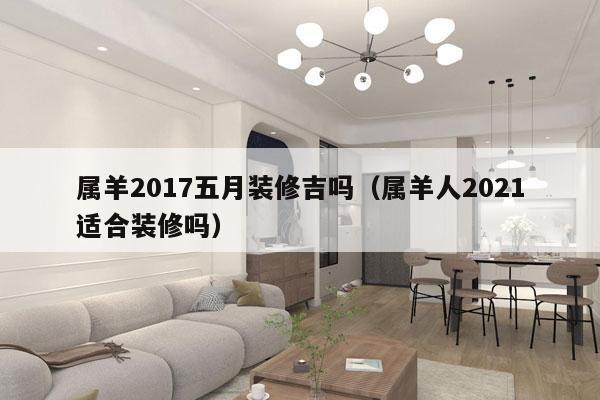 属羊2017五月装修吉吗（属羊人2021适合装修吗）