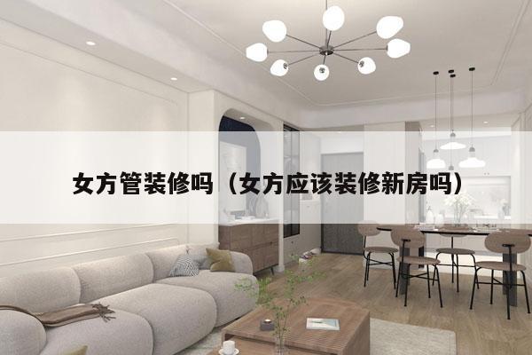 女方管装修吗（女方应该装修新房吗）