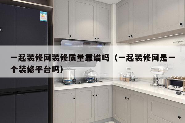 一起装修网装修质量靠谱吗（一起装修网是一个装修平台吗）