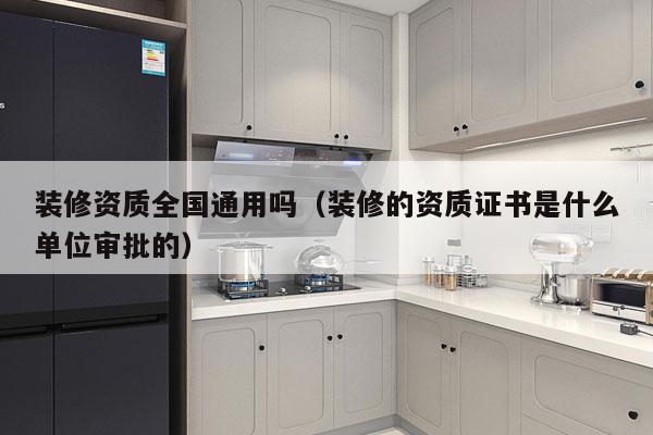 装修资质全国通用吗（装修的资质证书是什么单位审批的）