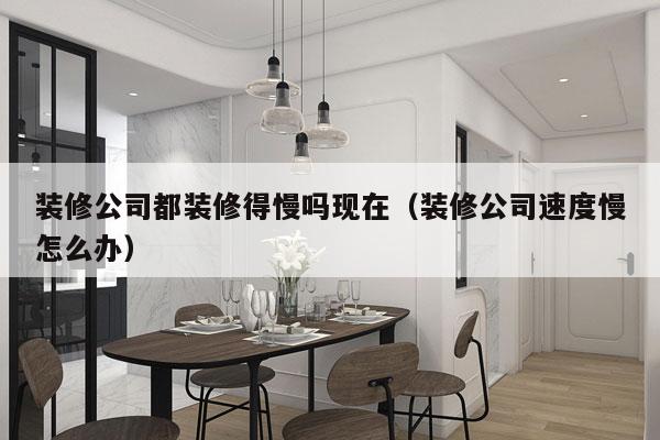 装修公司都装修得慢吗现在（装修公司速度慢怎么办）