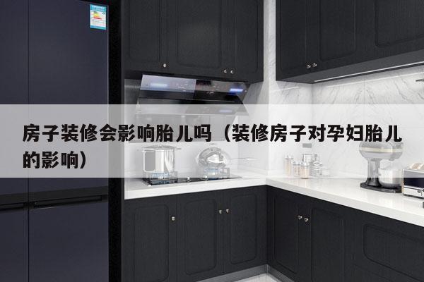 房子装修会影响胎儿吗（装修房子对孕妇胎儿的影响）