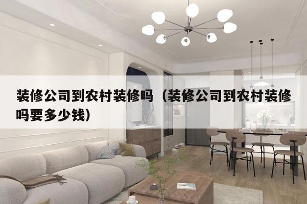 装修公司到农村装修吗（装修公司到农村装修吗要多少钱）