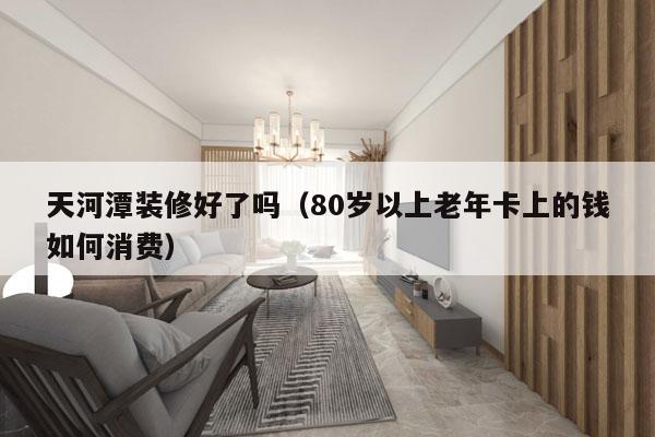天河潭装修好了吗（80岁以上老年卡上的钱如何消费）