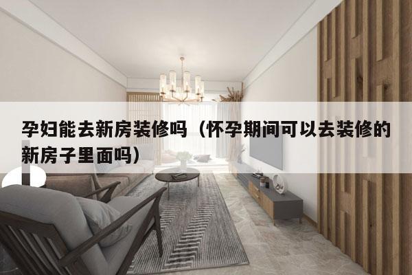 孕妇能去新房装修吗（怀孕期间可以去装修的新房子里面吗）