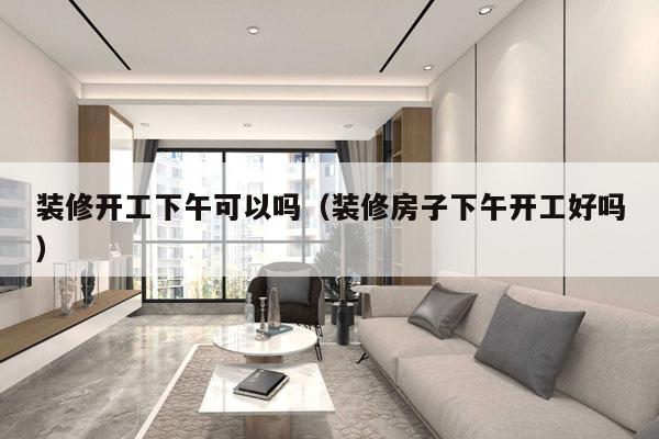 装修开工下午可以吗（装修房子下午开工好吗）
