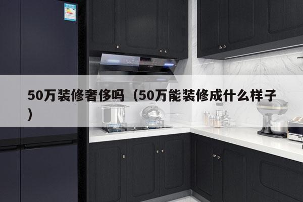 50万装修奢侈吗（50万能装修成什么样子）