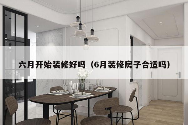 六月开始装修好吗（6月装修房子合适吗）