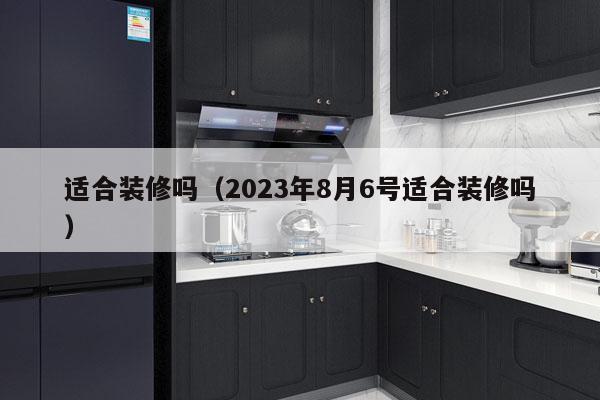 适合装修吗（2023年8月6号适合装修吗）