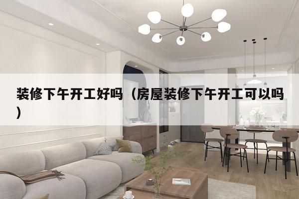装修下午开工好吗（房屋装修下午开工可以吗）