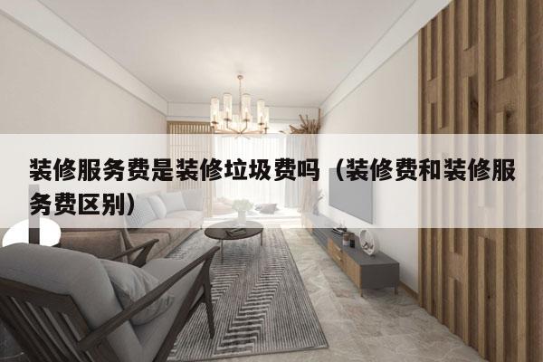 装修服务费是装修垃圾费吗（装修费和装修服务费区别）