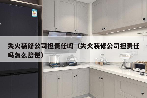 失火装修公司担责任吗（失火装修公司担责任吗怎么赔偿）