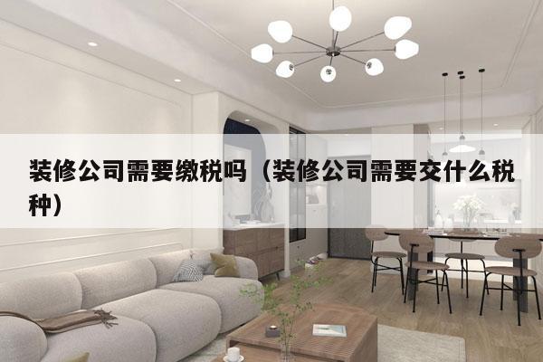 装修公司需要缴税吗（装修公司需要交什么税种）