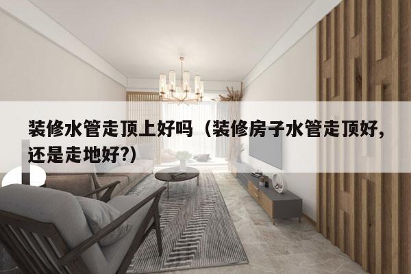 装修水管走顶上好吗（装修房子水管走顶好,还是走地好?）