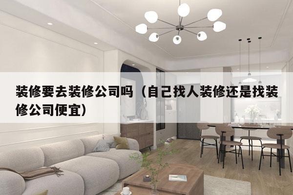 装修要去装修公司吗（自己找人装修还是找装修公司便宜）
