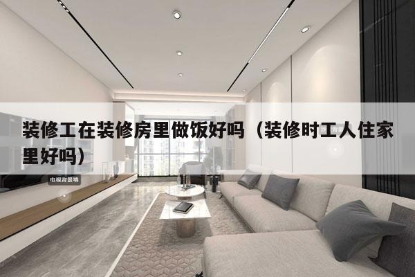 装修工在装修房里做饭好吗（装修时工人住家里好吗）