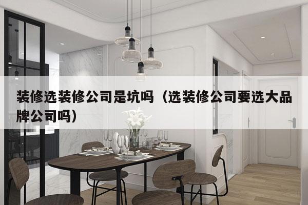 装修选装修公司是坑吗（选装修公司要选大品牌公司吗）