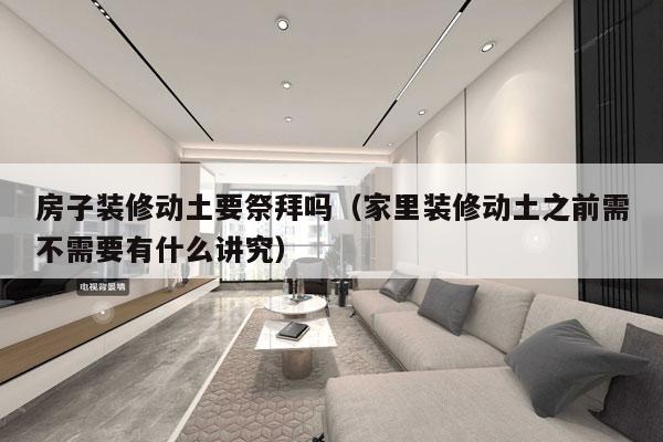 房子装修动土要祭拜吗（家里装修动土之前需不需要有什么讲究）
