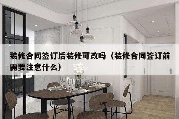装修合同签订后装修可改吗（装修合同签订前需要注意什么）