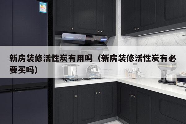 新房装修活性炭有用吗（新房装修活性炭有必要买吗）
