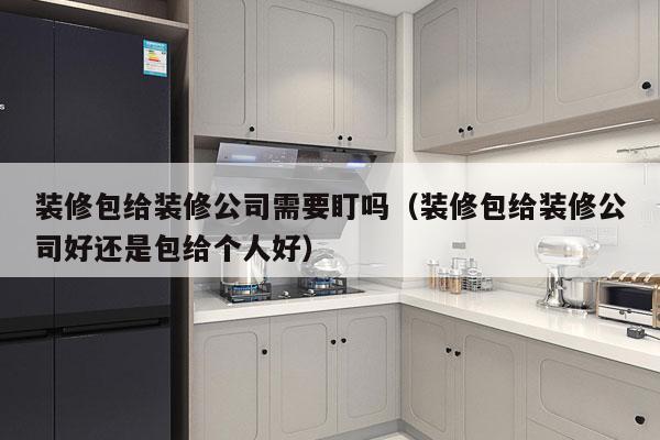 装修包给装修公司需要盯吗（装修包给装修公司好还是包给个人好）
