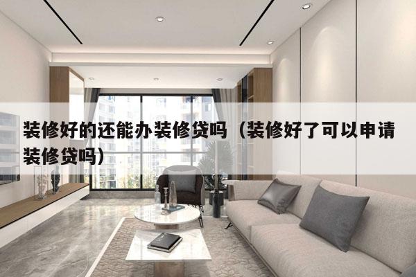 装修好的还能办装修贷吗（装修好了可以申请装修贷吗）