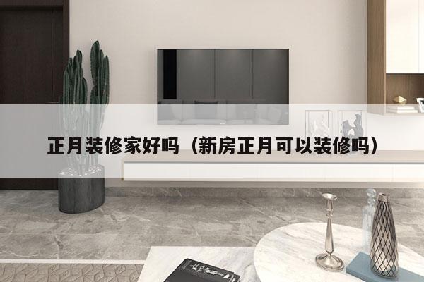 正月装修家好吗（新房正月可以装修吗）