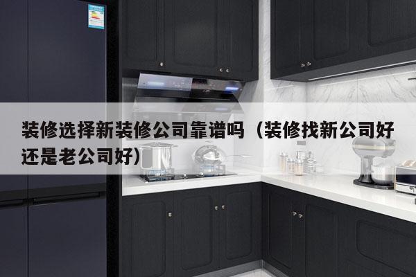 装修选择新装修公司靠谱吗（装修找新公司好还是老公司好）
