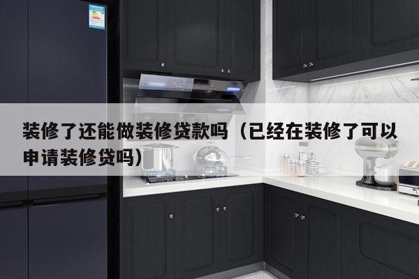 装修了还能做装修贷款吗（已经在装修了可以申请装修贷吗）
