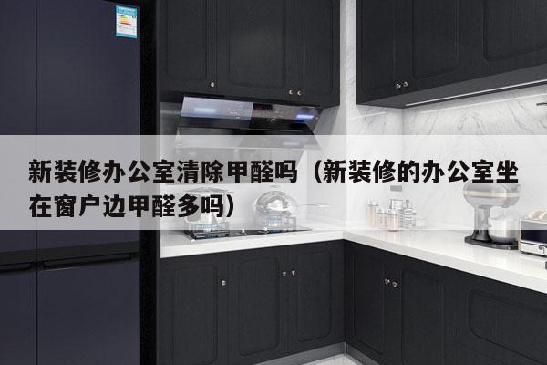 新装修办公室清除甲醛吗（新装修的办公室坐在窗户边甲醛多吗）