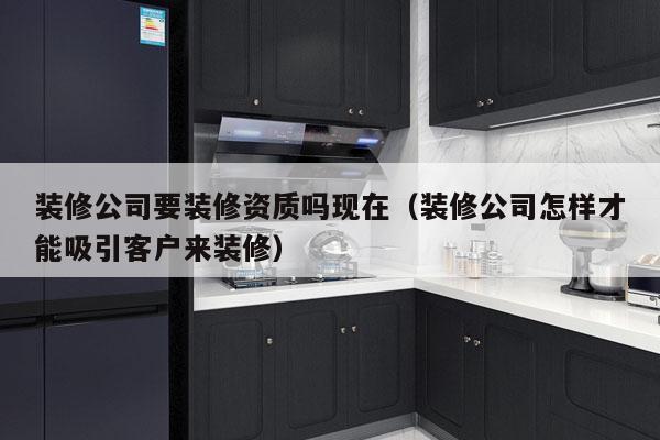 装修公司要装修资质吗现在（装修公司怎样才能吸引客户来装修）