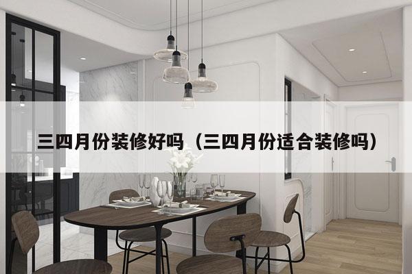 三四月份装修好吗（三四月份适合装修吗）