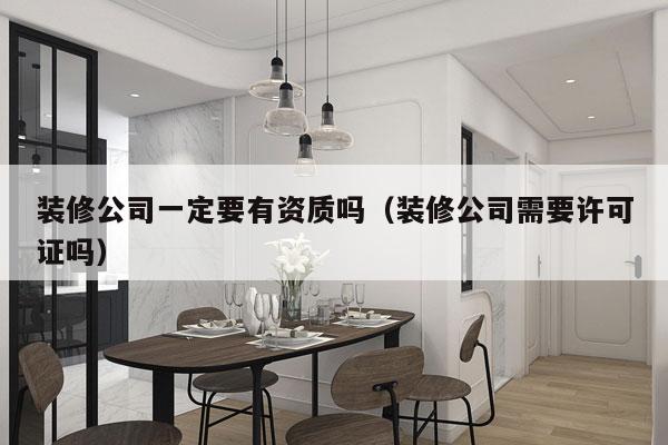 装修公司一定要有资质吗（装修公司需要许可证吗）