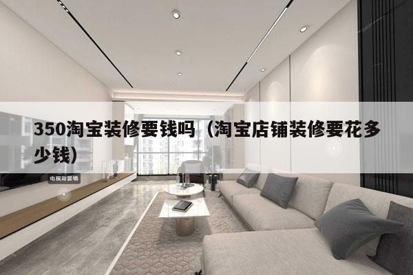 350淘宝装修要钱吗（淘宝店铺装修要花多少钱）